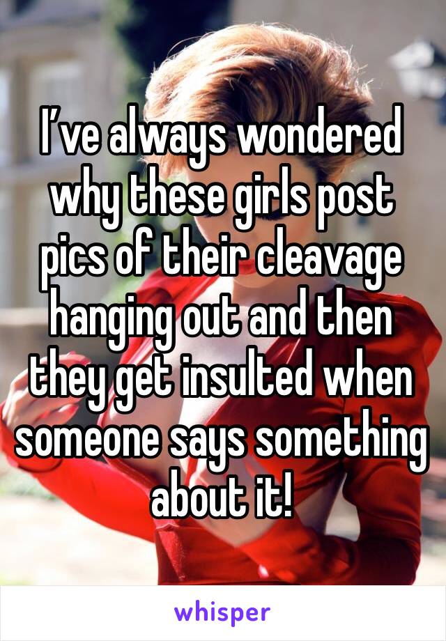 I’ve always wondered why these girls post pics of their cleavage hanging out and then they get insulted when someone says something about it! 