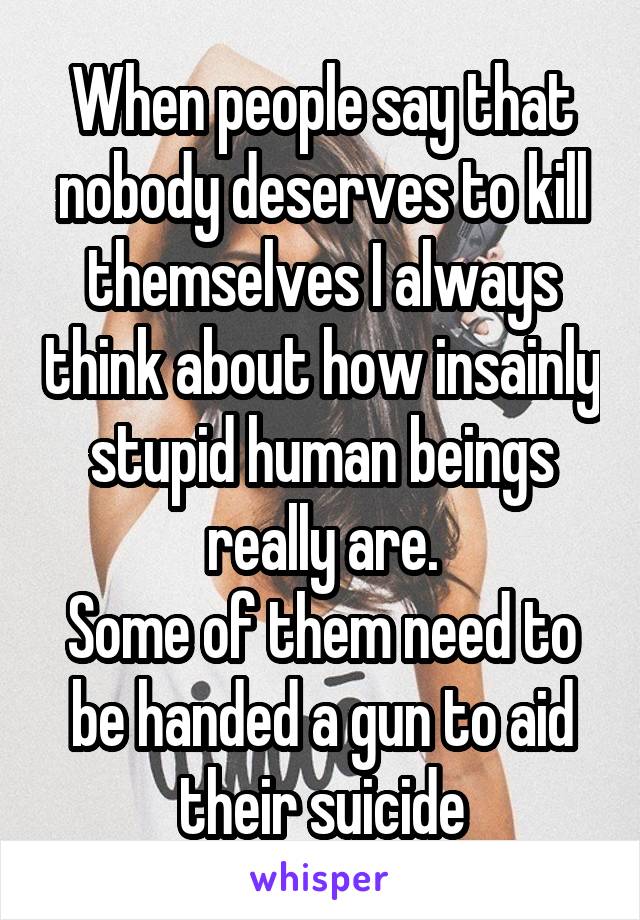 When people say that nobody deserves to kill themselves I always think about how insainly stupid human beings really are.
Some of them need to be handed a gun to aid their suicide