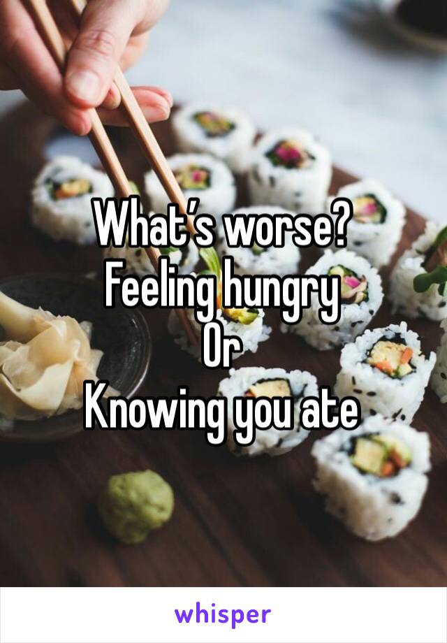What’s worse?
Feeling hungry 
Or
Knowing you ate