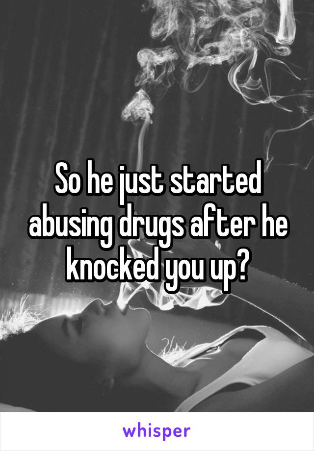 So he just started abusing drugs after he knocked you up?