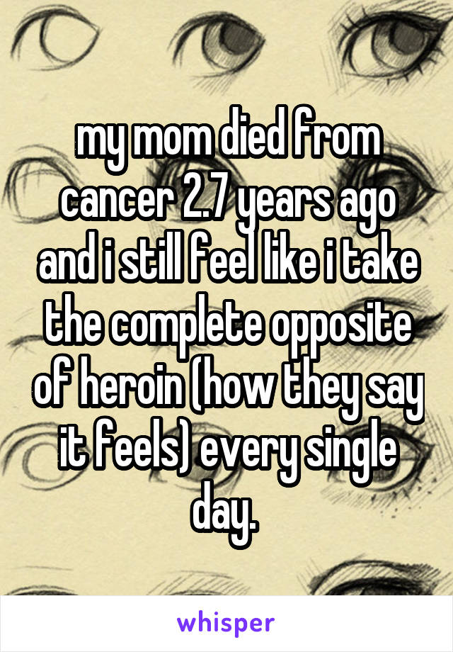 my mom died from cancer 2.7 years ago and i still feel like i take the complete opposite of heroin (how they say it feels) every single day. 