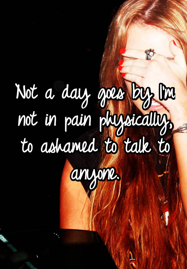 not-a-day-goes-by-i-m-not-in-pain-physically-to-ashamed-to-talk-to-anyone