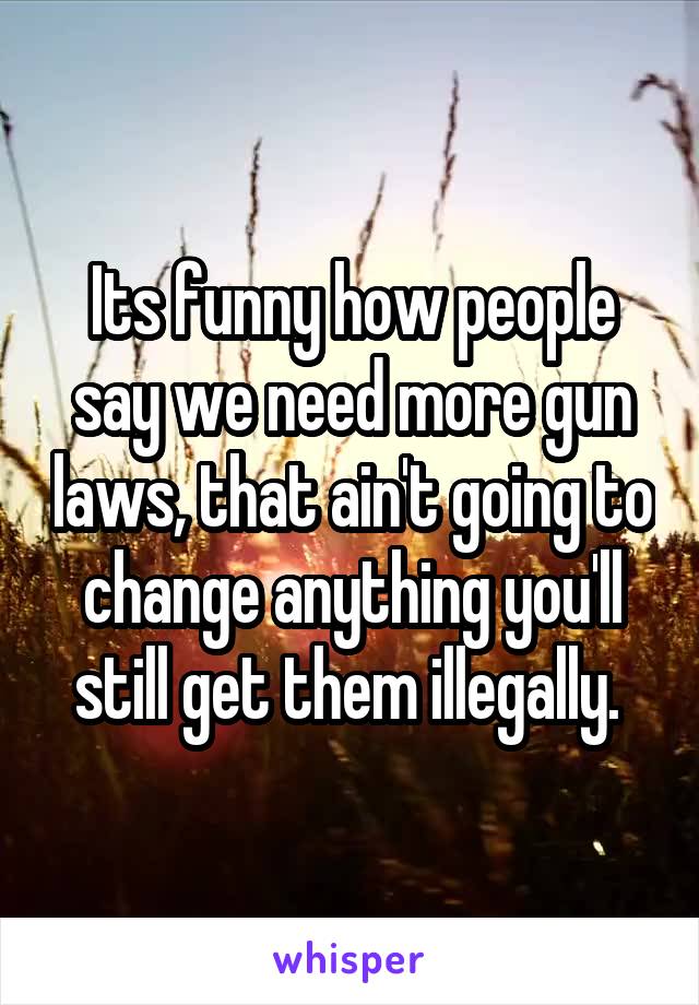 Its funny how people say we need more gun laws, that ain't going to change anything you'll still get them illegally. 