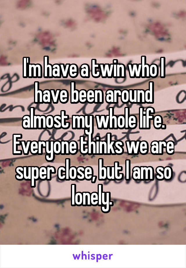 I'm have a twin who I have been around almost my whole life. Everyone thinks we are super close, but I am so lonely. 