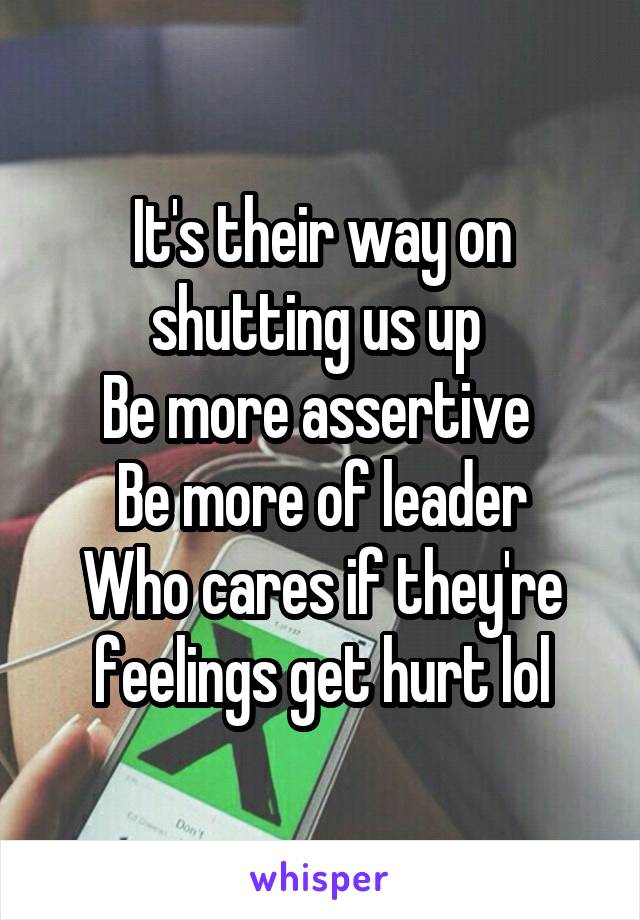 It's their way on shutting us up 
Be more assertive 
Be more of leader
Who cares if they're feelings get hurt lol