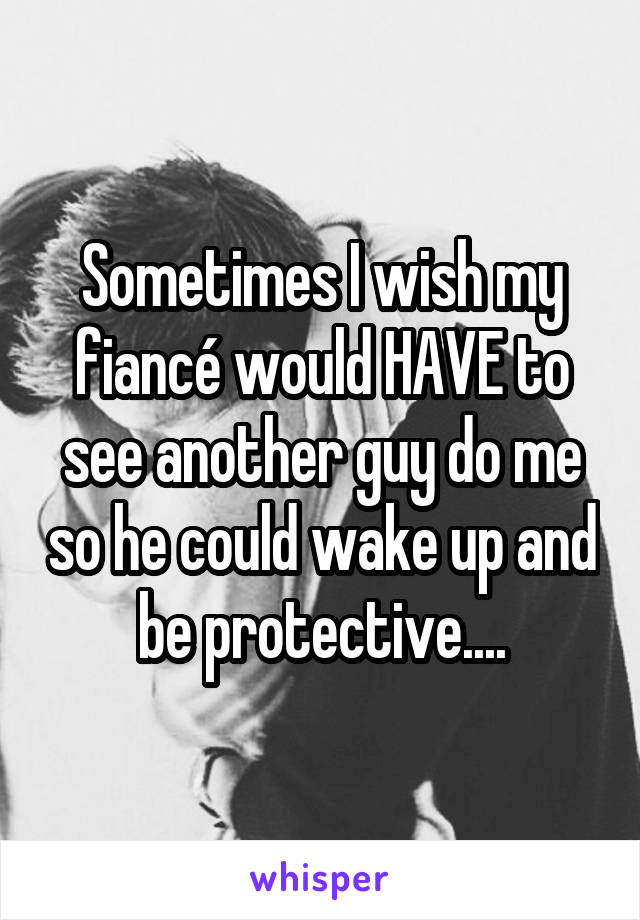 Sometimes I wish my fiancé would HAVE to see another guy do me so he could wake up and be protective....