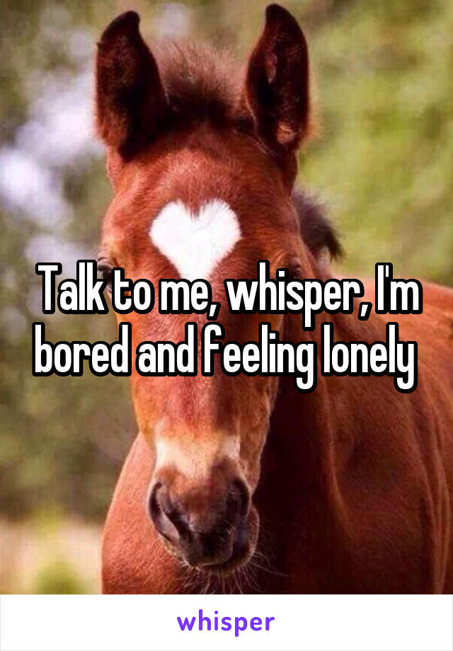 Talk to me, whisper, I'm bored and feeling lonely 