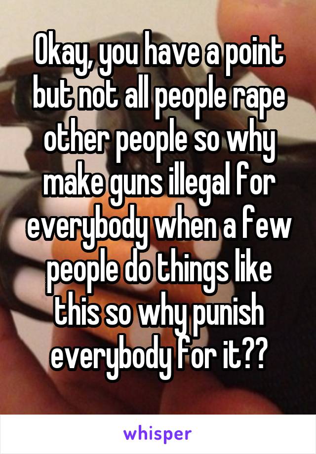 Okay, you have a point but not all people rape other people so why make guns illegal for everybody when a few people do things like this so why punish everybody for it??
