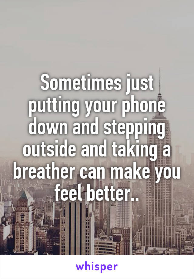 Sometimes just putting your phone down and stepping outside and taking a breather can make you feel better..