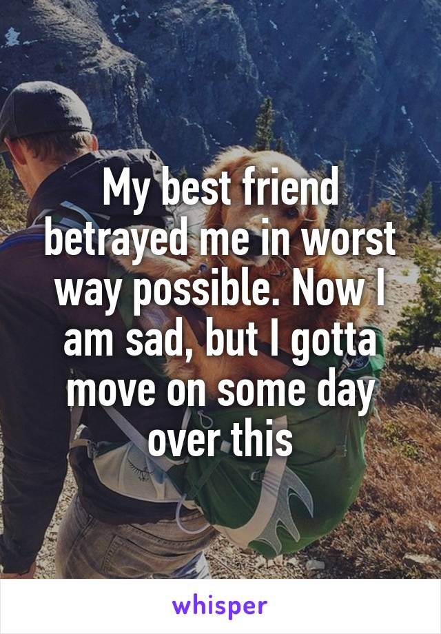 My best friend betrayed me in worst way possible. Now I am sad, but I gotta move on some day over this