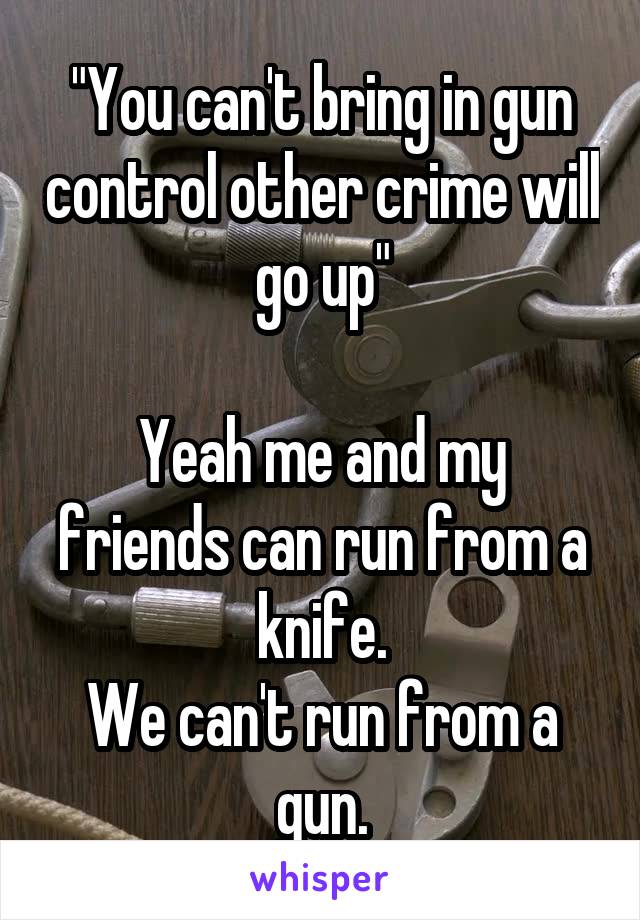 "You can't bring in gun control other crime will go up"

Yeah me and my friends can run from a knife.
We can't run from a gun.