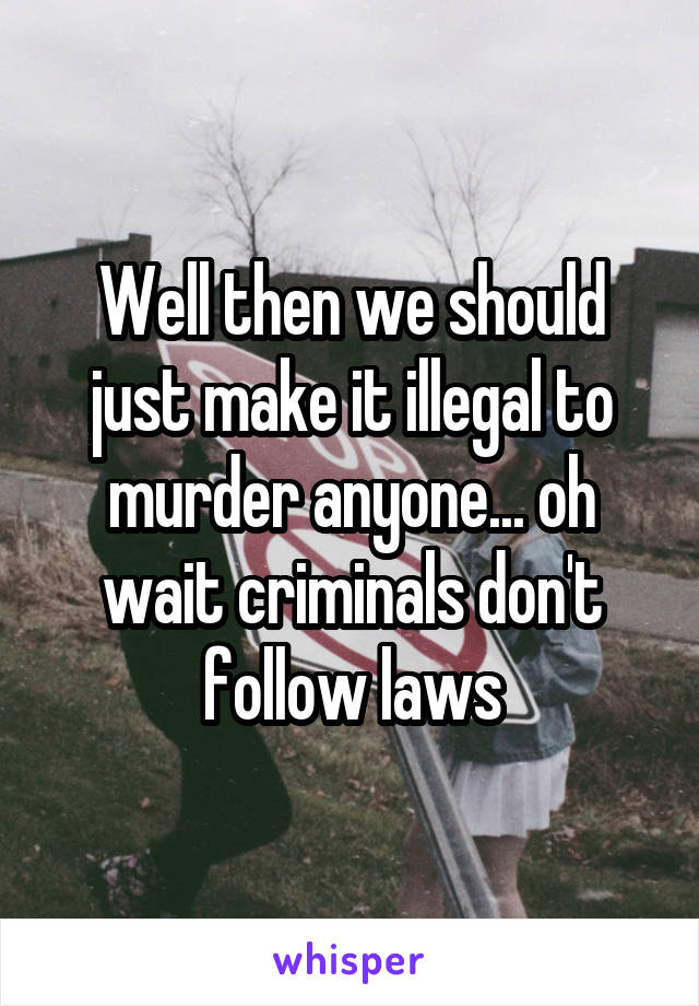 Well then we should just make it illegal to murder anyone... oh wait criminals don't follow laws