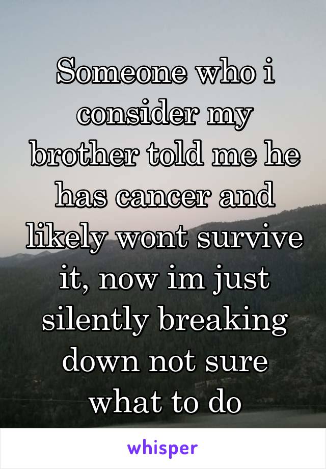 Someone who i consider my brother told me he has cancer and likely wont survive it, now im just silently breaking down not sure what to do