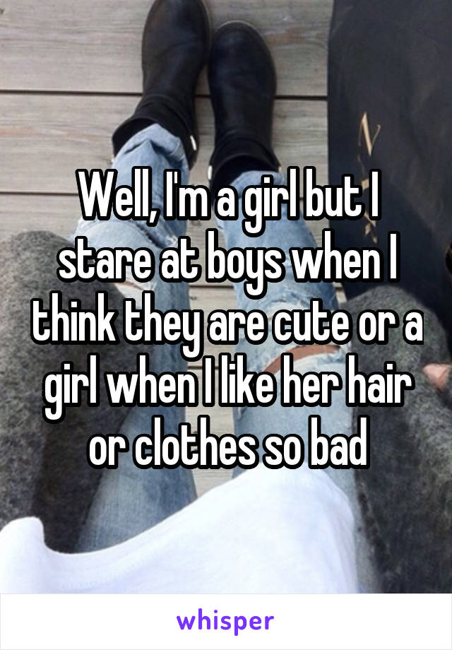 Well, I'm a girl but I stare at boys when I think they are cute or a girl when I like her hair or clothes so bad