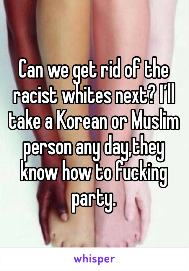 Can we get rid of the racist whites next? I’ll take a Korean or Muslim person any day,they know how to fucking party.