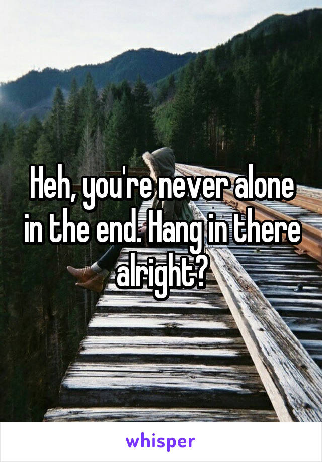 Heh, you're never alone in the end. Hang in there alright?