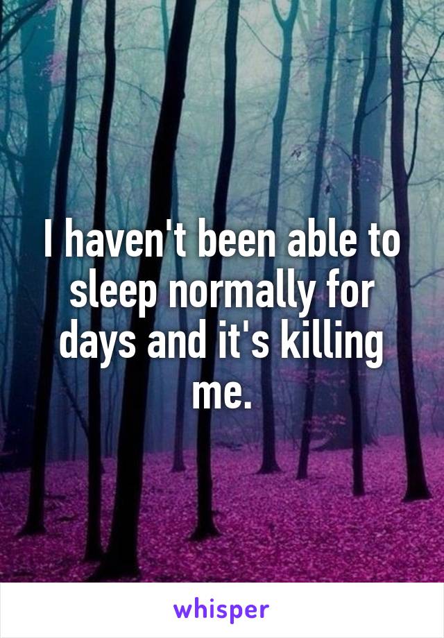 I haven't been able to sleep normally for days and it's killing me.