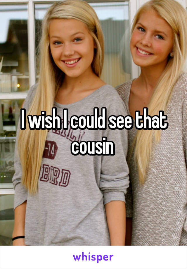 I wish I could see that cousin 