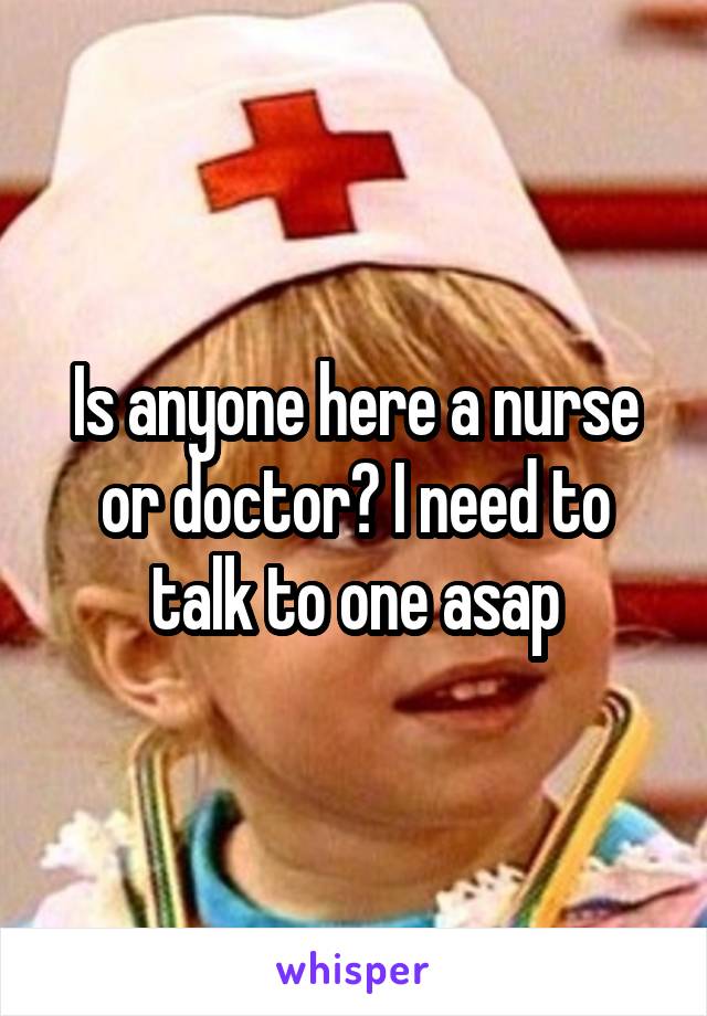 Is anyone here a nurse or doctor? I need to talk to one asap