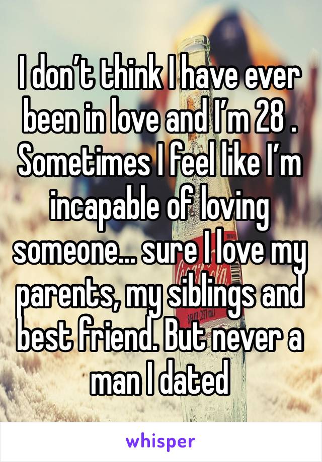 I don’t think I have ever been in love and I’m 28 . Sometimes I feel like I’m incapable of loving someone... sure I love my parents, my siblings and best friend. But never a man I dated