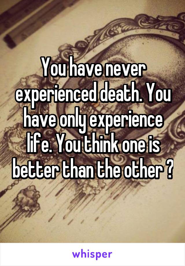 You have never experienced death. You have only experience life. You think one is better than the other ? 