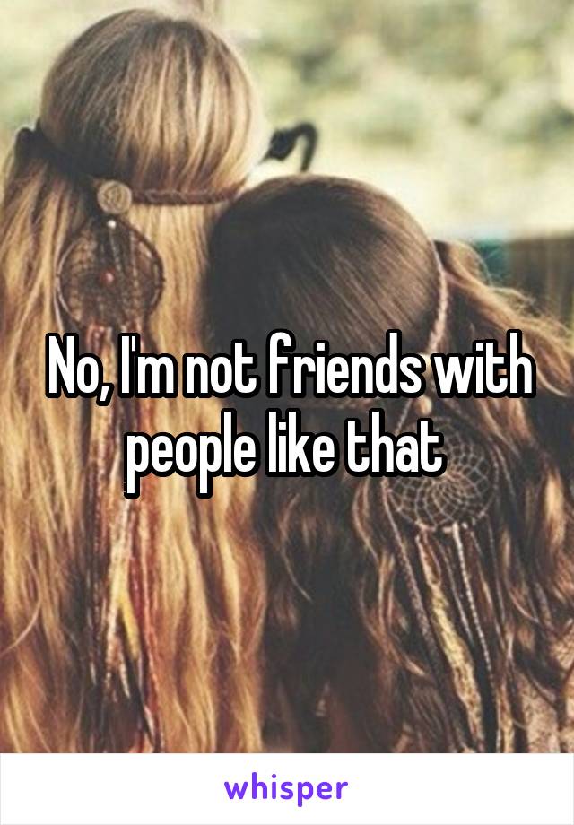 No, I'm not friends with people like that 