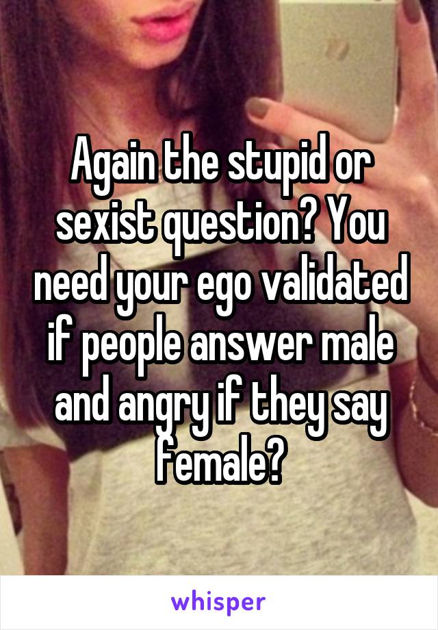 Again the stupid or sexist question? You need your ego validated if people answer male and angry if they say female?