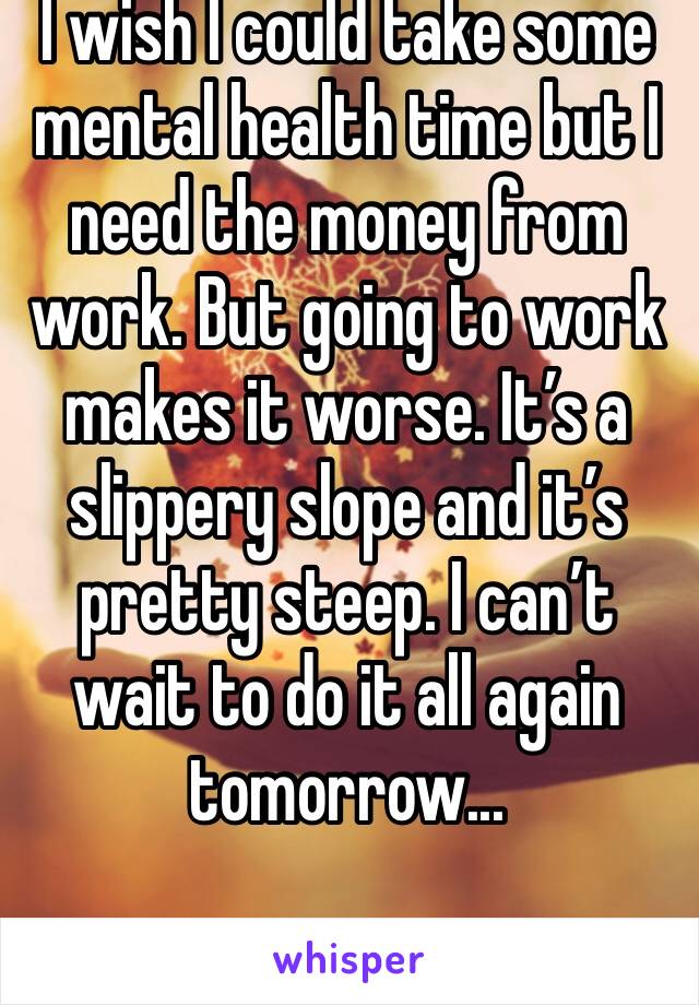 I wish I could take some mental health time but I need the money from work. But going to work makes it worse. It’s a slippery slope and it’s pretty steep. I can’t wait to do it all again tomorrow...