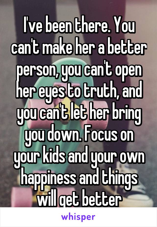 I've been there. You can't make her a better person, you can't open her eyes to truth, and you can't let her bring you down. Focus on your kids and your own happiness and things will get better