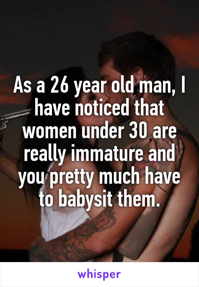 As a 26 year old man, I have noticed that women under 30 are really immature and you pretty much have to babysit them.