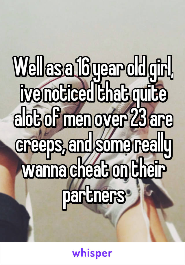 Well as a 16 year old girl, ive noticed that quite alot of men over 23 are creeps, and some really wanna cheat on their partners