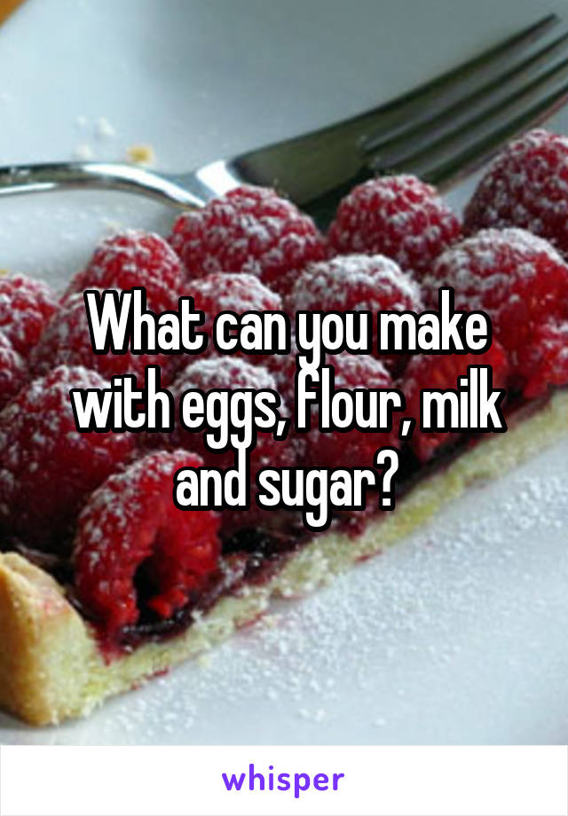What can you make with eggs, flour, milk and sugar?