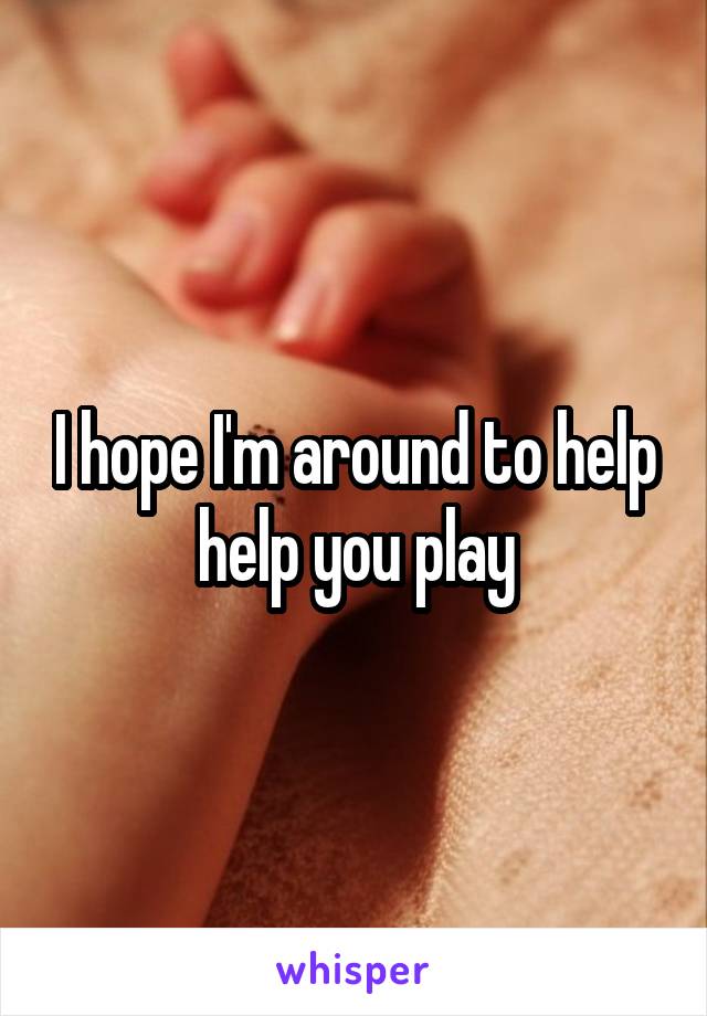 I hope I'm around to help
help you play