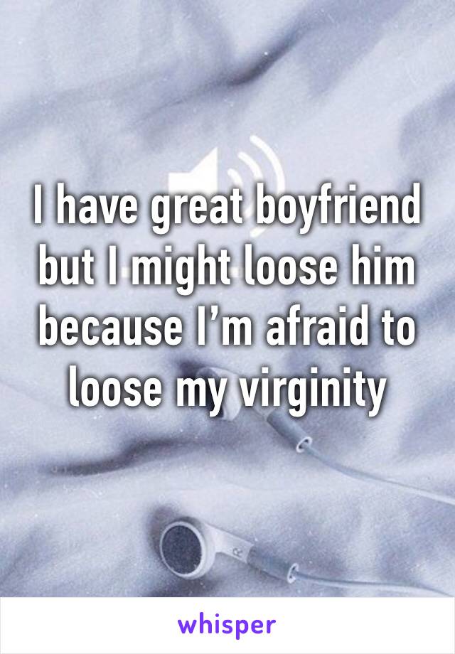 I have great boyfriend but I might loose him because I’m afraid to loose my virginity 
