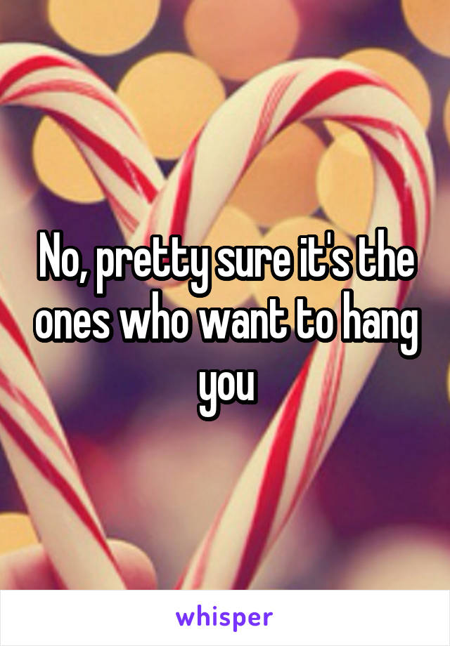 No, pretty sure it's the ones who want to hang you