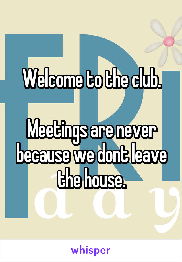 Welcome to the club.

Meetings are never because we dont leave the house.