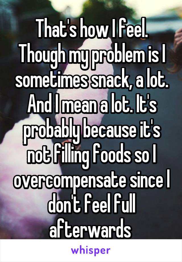 That's how I feel. Though my problem is I sometimes snack, a lot. And I mean a lot. It's probably because it's not filling foods so I overcompensate since I don't feel full afterwards 