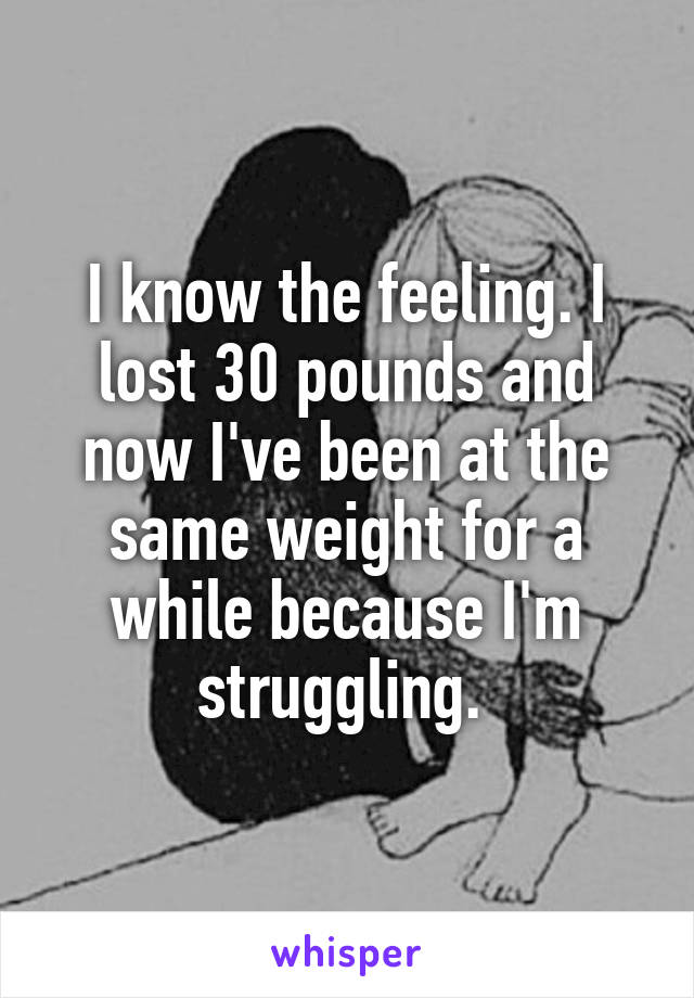 I know the feeling. I lost 30 pounds and now I've been at the same weight for a while because I'm struggling. 