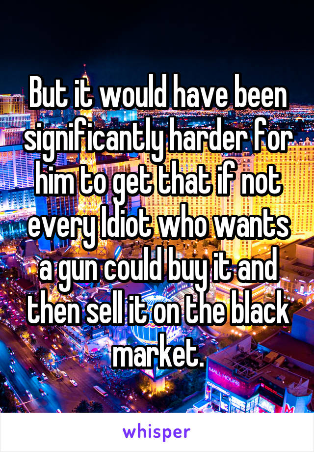 But it would have been significantly harder for him to get that if not every Idiot who wants a gun could buy it and then sell it on the black market.