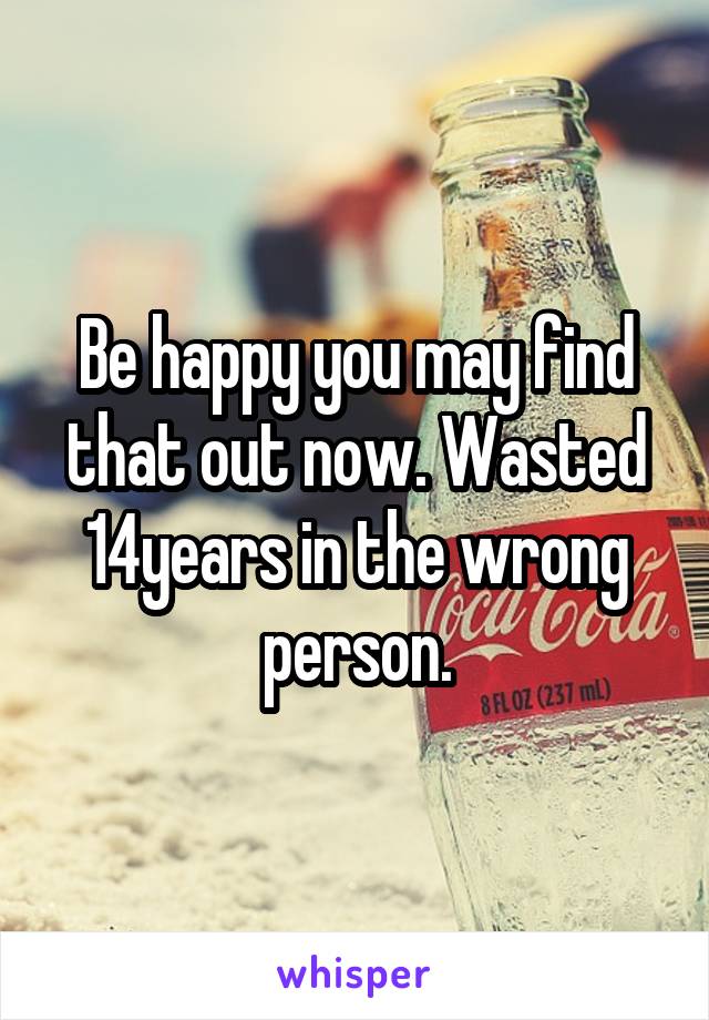 Be happy you may find that out now. Wasted 14years in the wrong person.