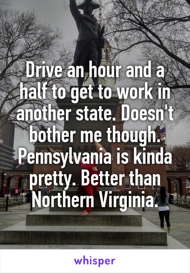 Drive an hour and a half to get to work in another state. Doesn't bother me though. Pennsylvania is kinda pretty. Better than Northern Virginia.