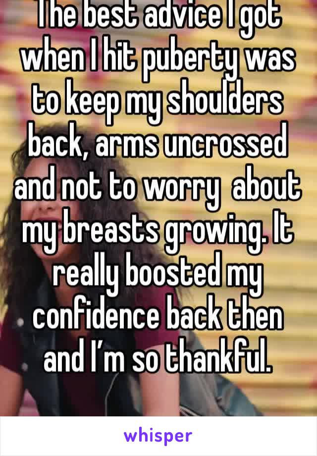 The best advice I got when I hit puberty was to keep my shoulders back, arms uncrossed and not to worry  about my breasts growing. It really boosted my confidence back then and I’m so thankful.
