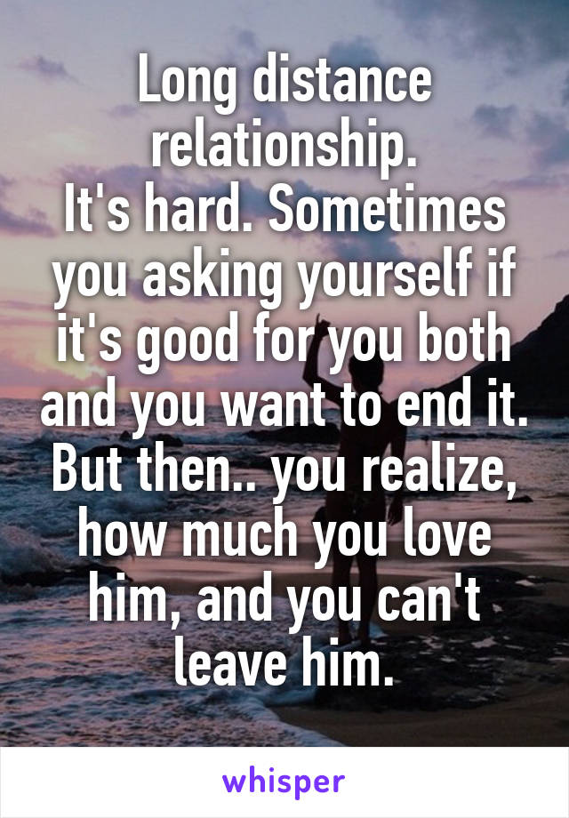 Long distance relationship.
It's hard. Sometimes you asking yourself if it's good for you both and you want to end it. But then.. you realize, how much you love him, and you can't leave him.
