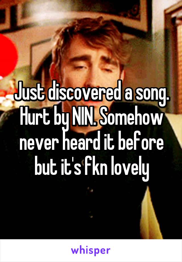 Just discovered a song. Hurt by NIN. Somehow never heard it before but it's fkn lovely