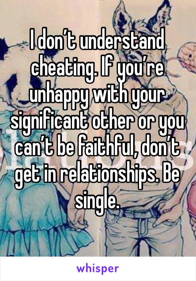 I don’t understand cheating. If you’re unhappy with your significant other or you can’t be faithful, don’t get in relationships. Be single. 