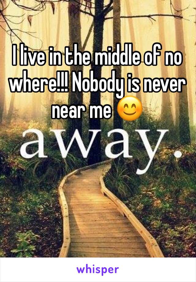 I live in the middle of no where!!! Nobody is never near me 😊