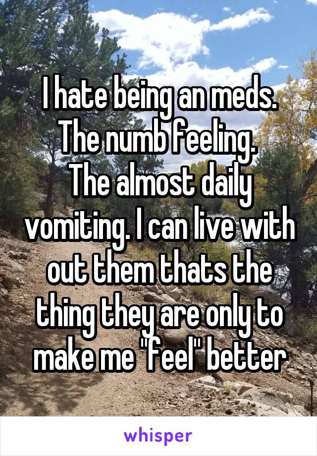 I hate being an meds. The numb feeling. 
The almost daily vomiting. I can live with out them thats the thing they are only to make me "feel" better