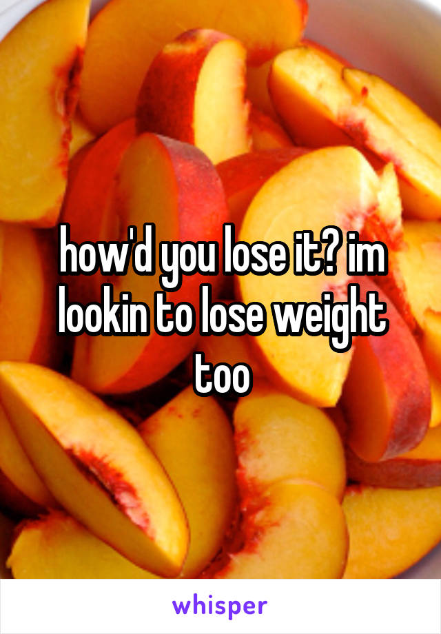 how'd you lose it? im lookin to lose weight too