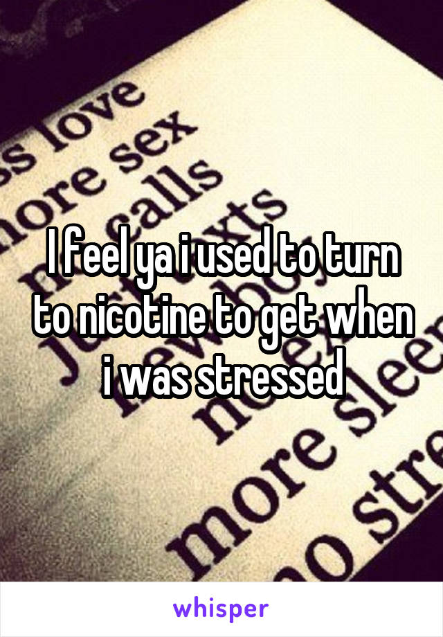 I feel ya i used to turn to nicotine to get when i was stressed