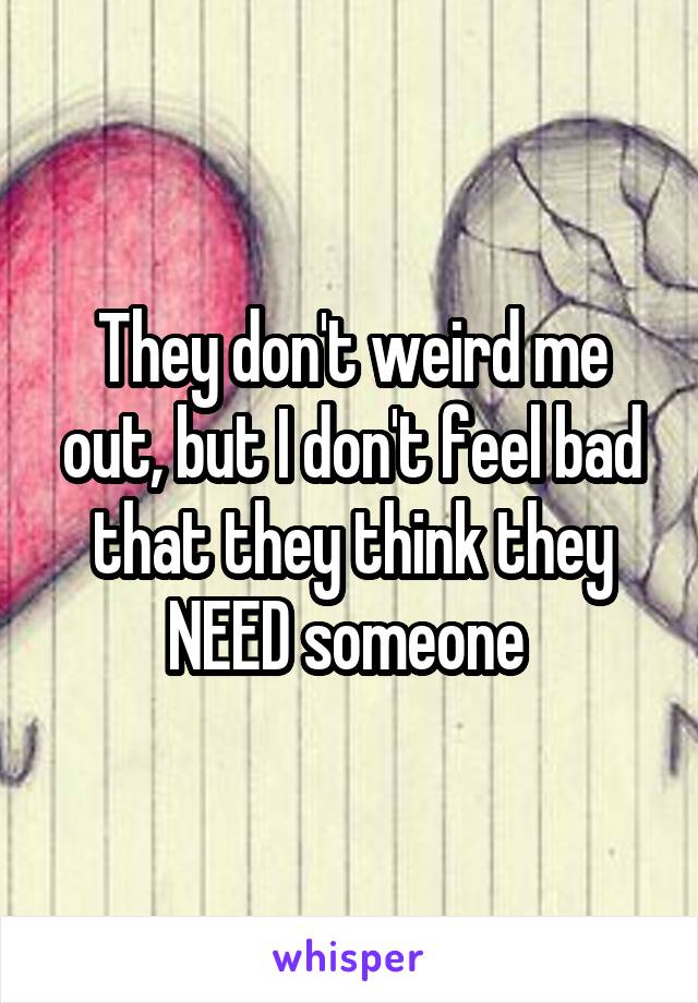 They don't weird me out, but I don't feel bad that they think they NEED someone 